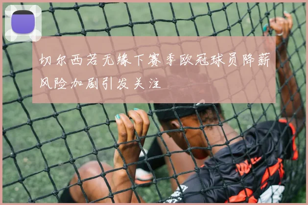 切尔西若无缘下赛季欧冠球员降薪风险加剧引发关注
