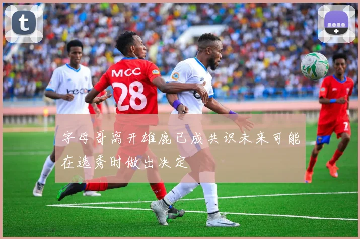 字母哥离开雄鹿已成共识未来可能在选秀时做出决定