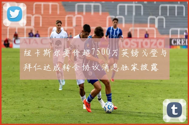纽卡斯尔要价超7500万英镑戈登与拜仁达成转会协议消息独家披露
