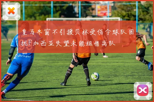 皇马冬窗不引援贝林受伤令球队困扰F加西亚失望未能租借离队