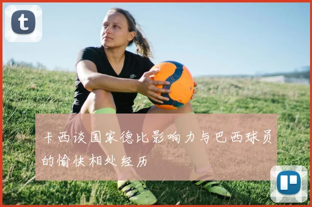 卡西谈国家德比影响力与巴西球员的愉快相处经历