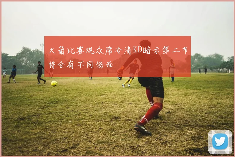 火箭比赛观众席冷清KD暗示第二节将会有不同场面