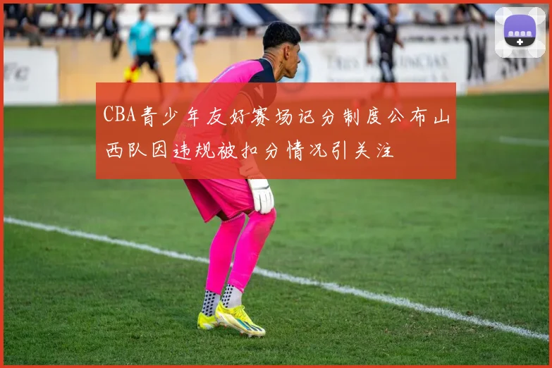 CBA青少年友好赛场记分制度公布山西队因违规被扣分情况引关注