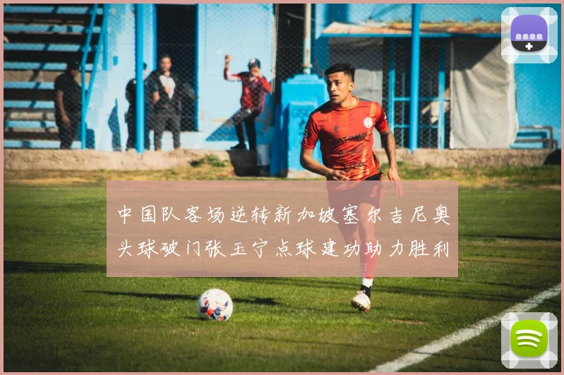 中国队客场逆转新加坡塞尔吉尼奥头球破门张玉宁点球建功助力胜利