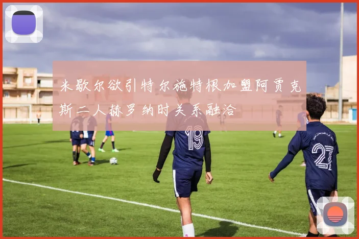米歇尔欲引特尔施特根加盟阿贾克斯二人赫罗纳时关系融洽