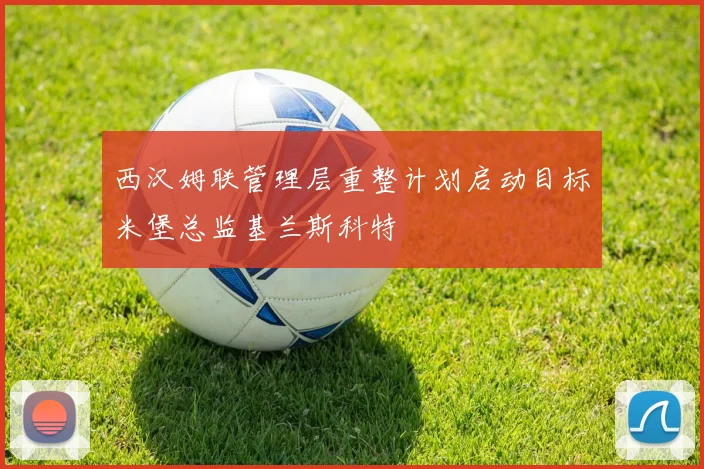 西汉姆联管理层重整计划启动目标米堡总监基兰斯科特