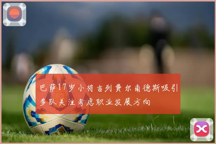 巴萨17岁小将吉列费尔南德斯吸引多队关注考虑职业发展方向