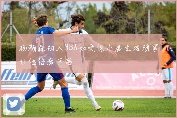 杨瀚森初入NBA如受惊小鹿生活琐事让他倍感困惑