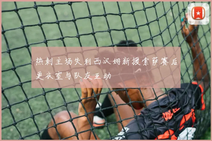 热刺主场失利西汉姆新援索萨赛后更衣室与队友互动
