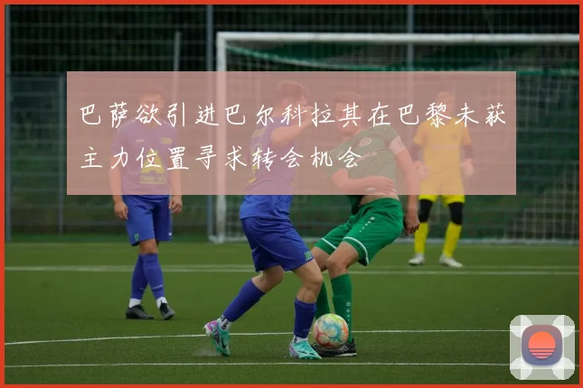 巴萨欲引进巴尔科拉其在巴黎未获主力位置寻求转会机会